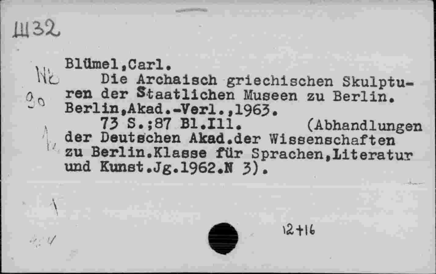 ﻿1U3Z
. Blümel.Carl.
Ht Die Archaisch griechischen Skulptu-0 ren der Staatlichen Museen zu Berlin.
Berlin,Akad.-Verl.,1963.
73 S.;87 Bl.Ill.	(Abhandlungen
der Deutschen Akad.der Wissenschaften zu Berlin,Klasse für Sprachen,Literatur und Kunst.Jg.1962.N 3).
12Ш